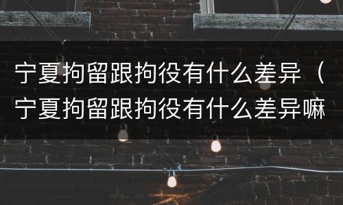 宁夏拘留跟拘役有什么差异（宁夏拘留跟拘役有什么差异嘛）