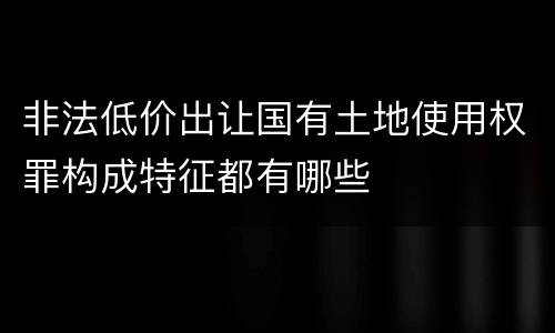 非法低价出让国有土地使用权罪构成特征都有哪些