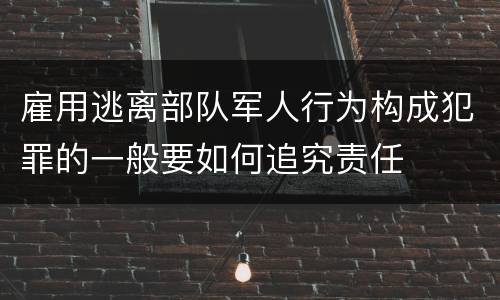 雇用逃离部队军人行为构成犯罪的一般要如何追究责任