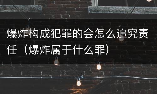 爆炸构成犯罪的会怎么追究责任（爆炸属于什么罪）