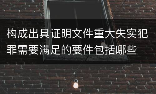 构成出具证明文件重大失实犯罪需要满足的要件包括哪些
