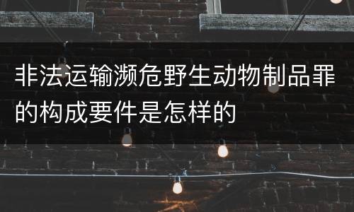 非法运输濒危野生动物制品罪的构成要件是怎样的