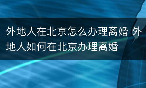 外地人在北京怎么办理离婚 外地人如何在北京办理离婚