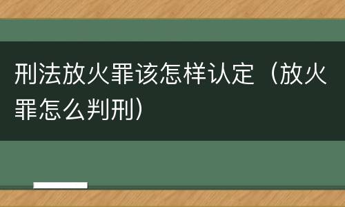 刑法放火罪该怎样认定（放火罪怎么判刑）