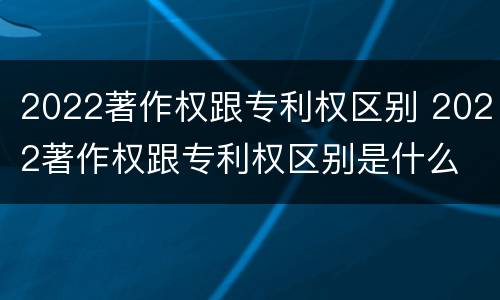 2022著作权跟专利权区别 2022著作权跟专利权区别是什么