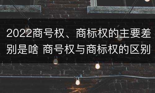 2022商号权、商标权的主要差别是啥 商号权与商标权的区别