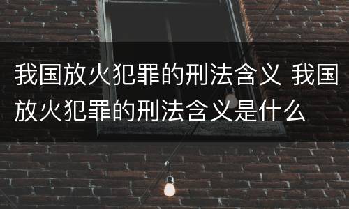 我国放火犯罪的刑法含义 我国放火犯罪的刑法含义是什么