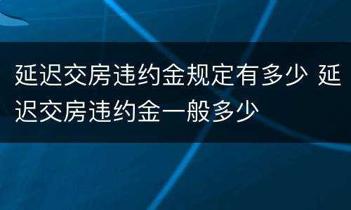 延迟交房违约金规定有多少 延迟交房违约金一般多少