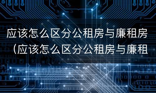 应该怎么区分公租房与廉租房（应该怎么区分公租房与廉租房的区别）