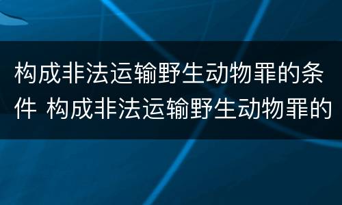 构成非法运输野生动物罪的条件 构成非法运输野生动物罪的条件是