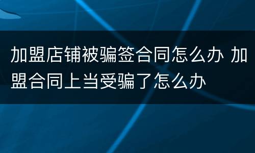 加盟店铺被骗签合同怎么办 加盟合同上当受骗了怎么办