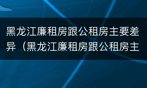 黑龙江廉租房跟公租房主要差异（黑龙江廉租房跟公租房主要差异吗）