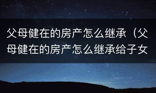 父母健在的房产怎么继承（父母健在的房产怎么继承给子女）