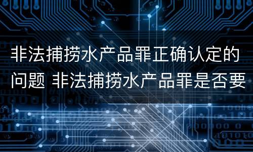 非法捕捞水产品罪正确认定的问题 非法捕捞水产品罪是否要明知