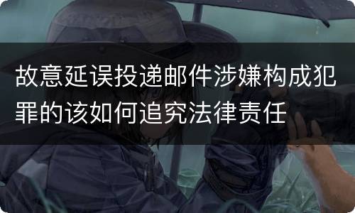 故意延误投递邮件涉嫌构成犯罪的该如何追究法律责任