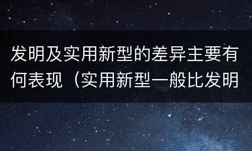 发明及实用新型的差异主要有何表现（实用新型一般比发明的创造性要高一些）