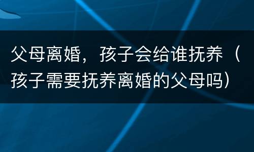 父母离婚，孩子会给谁抚养（孩子需要抚养离婚的父母吗）