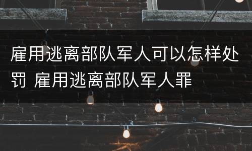 雇用逃离部队军人可以怎样处罚 雇用逃离部队军人罪