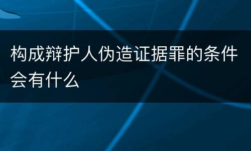 构成辩护人伪造证据罪的条件会有什么