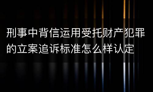 刑事中背信运用受托财产犯罪的立案追诉标准怎么样认定