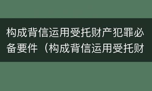 构成背信运用受托财产犯罪必备要件（构成背信运用受托财产犯罪必备要件的是）