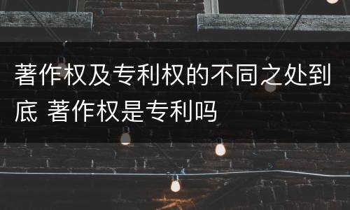 著作权及专利权的不同之处到底 著作权是专利吗
