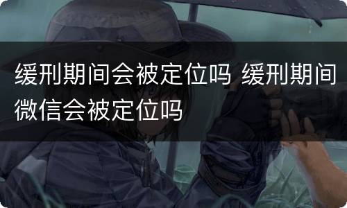缓刑期间会被定位吗 缓刑期间微信会被定位吗
