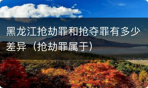 黑龙江抢劫罪和抢夺罪有多少差异（抢劫罪属于）
