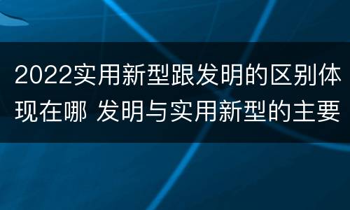 2022实用新型跟发明的区别体现在哪 发明与实用新型的主要区别