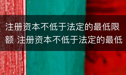 注册资本不低于法定的最低限额 注册资本不低于法定的最低限额怎么办
