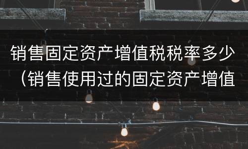 销售固定资产增值税税率多少（销售使用过的固定资产增值税税率）