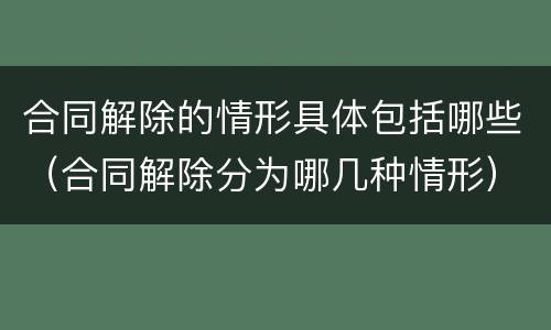 合同解除的情形具体包括哪些（合同解除分为哪几种情形）
