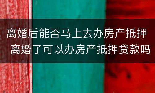 离婚后能否马上去办房产抵押 离婚了可以办房产抵押贷款吗