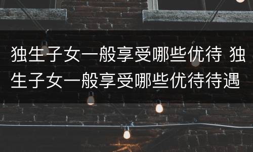 独生子女一般享受哪些优待 独生子女一般享受哪些优待待遇