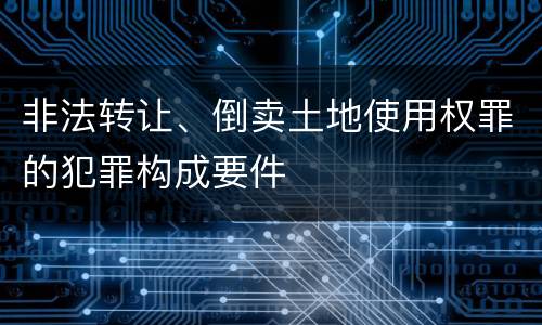 非法转让、倒卖土地使用权罪的犯罪构成要件