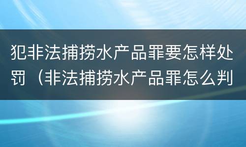 犯非法捕捞水产品罪要怎样处罚（非法捕捞水产品罪怎么判）