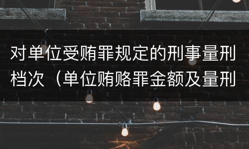 对单位受贿罪规定的刑事量刑档次（单位贿赂罪金额及量刑）