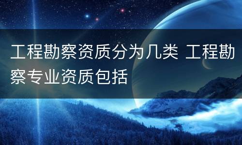 工程勘察资质分为几类 工程勘察专业资质包括