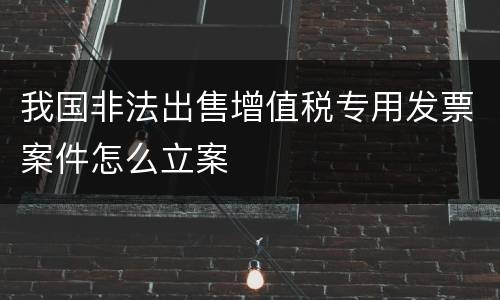 我国非法出售增值税专用发票案件怎么立案