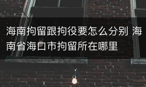 海南拘留跟拘役要怎么分别 海南省海口市拘留所在哪里