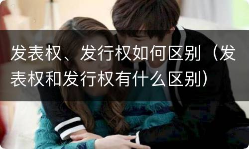 发表权、发行权如何区别（发表权和发行权有什么区别）
