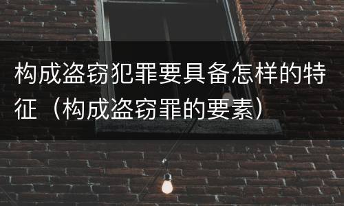构成盗窃犯罪要具备怎样的特征（构成盗窃罪的要素）