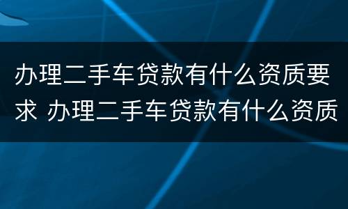 办理二手车贷款有什么资质要求 办理二手车贷款有什么资质要求嘛
