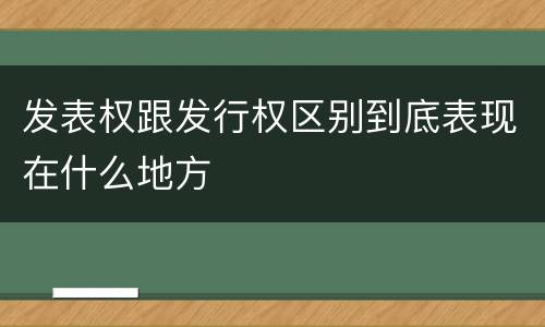 发表权跟发行权区别到底表现在什么地方