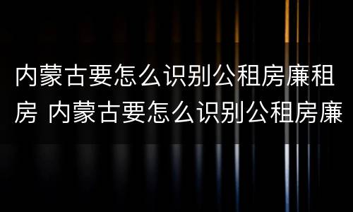 内蒙古要怎么识别公租房廉租房 内蒙古要怎么识别公租房廉租房的真假