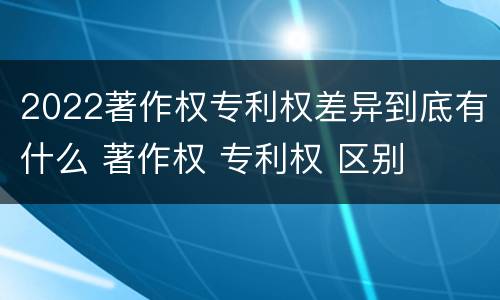 2022著作权专利权差异到底有什么 著作权 专利权 区别