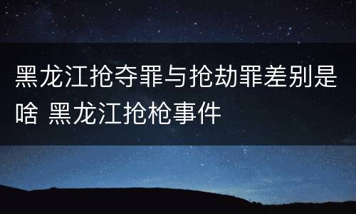 黑龙江抢夺罪与抢劫罪差别是啥 黑龙江抢枪事件