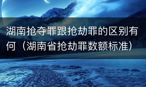 湖南抢夺罪跟抢劫罪的区别有何（湖南省抢劫罪数额标准）