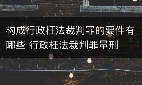 构成行政枉法裁判罪的要件有哪些 行政枉法裁判罪量刑
