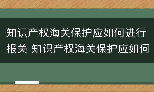 知识产权海关保护应如何进行报关 知识产权海关保护应如何进行报关申报